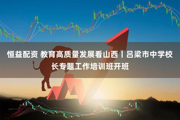 恒益配资 教育高质量发展看山西丨吕梁市中学校长专题工作培训班开班
