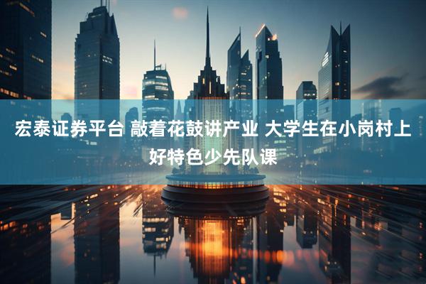 宏泰证券平台 敲着花鼓讲产业 大学生在小岗村上好特色少先队课