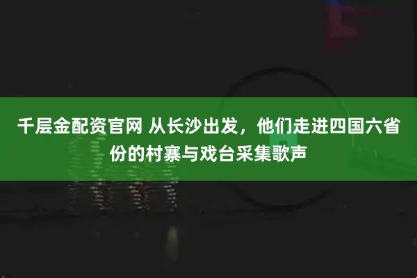 千层金配资官网 从长沙出发，他们走进四国六省份的村寨与戏台采集歌声