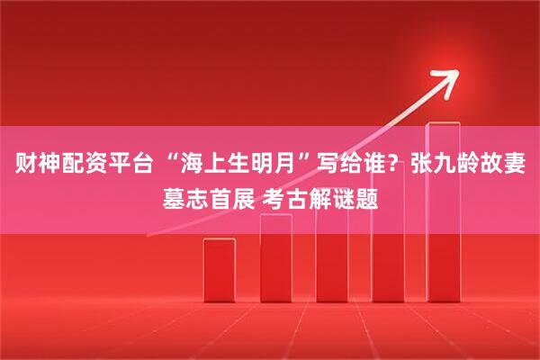 财神配资平台 “海上生明月”写给谁？张九龄故妻墓志首展 考古解谜题