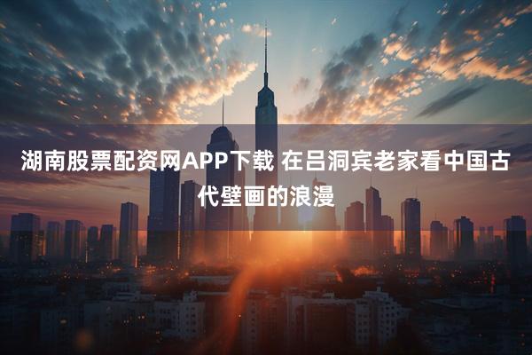 湖南股票配资网APP下载 在吕洞宾老家看中国古代壁画的浪漫