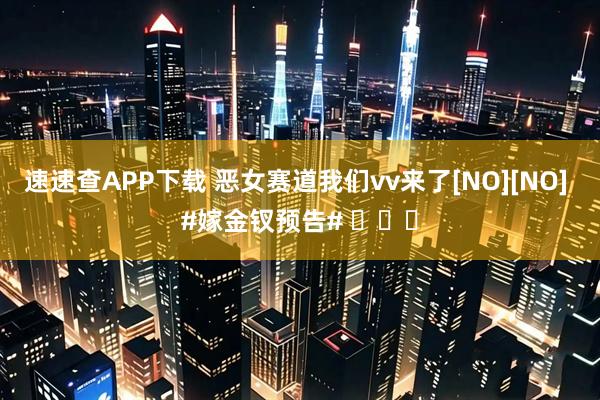 速速查APP下载 恶女赛道我们vv来了[NO][NO] #嫁金钗预告# ​​​