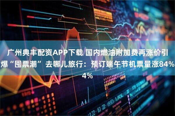 广州典丰配资APP下载 国内燃油附加费再涨价引爆“囤票潮” 去哪儿旅行：预订端午节机票量涨84%