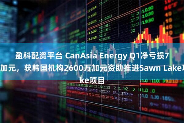 盈科配资平台 CanAsia Energy Q1净亏损70万加元，获韩国机构2600万加元资助推进Sawn Lake项目