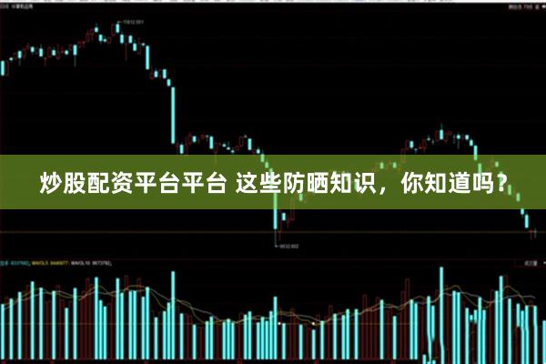 炒股配资平台平台 这些防晒知识，你知道吗？